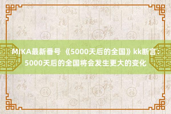 MIKA最新番号 《5000天后的全国》kk断言：5000天后的全国将会发生更大的变化