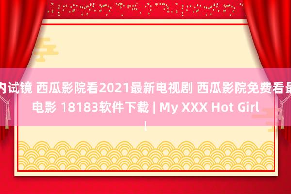 国内试镜 西瓜影院看2021最新电视剧 西瓜影院免费看最新电影 18183软件下载 | My XXX Hot Girl