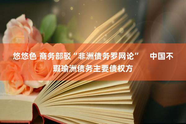 悠悠色 商务部驳“非洲债务罗网论”    中国不瑕瑜洲债务主要债权方