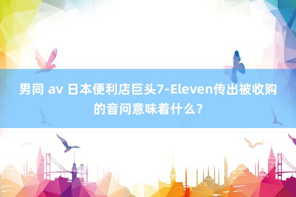 男同 av 日本便利店巨头7-Eleven传出被收购的音问意味着什么？