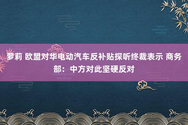 萝莉 欧盟对华电动汽车反补贴探听终裁表示 商务部：中方对此坚硬反对
