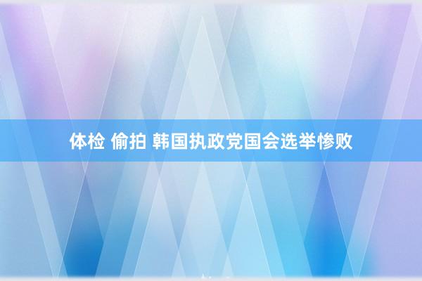 体检 偷拍 韩国执政党国会选举惨败