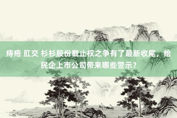 痔疮 肛交 杉杉股份截止权之争有了最新收尾，给民企上市公司带来哪些警示？