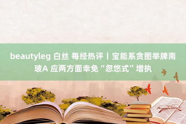 beautyleg 白丝 每经热评丨宝能系贪图举牌南玻A 应两方面幸免“忽悠式”增执