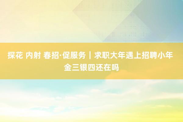探花 内射 春招·促服务｜求职大年遇上招聘小年 金三银四还在吗