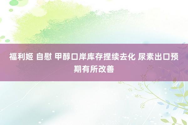 福利姬 自慰 甲醇口岸库存捏续去化 尿素出口预期有所改善