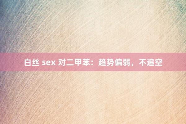 白丝 sex 对二甲苯：趋势偏弱，不追空