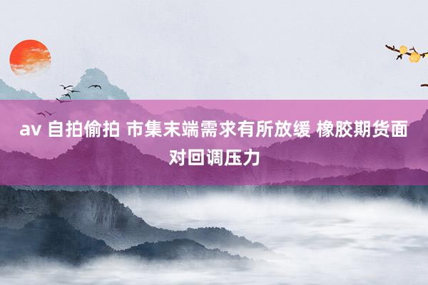 av 自拍偷拍 市集末端需求有所放缓 橡胶期货面对回调压力