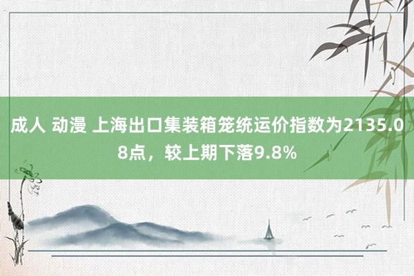 成人 动漫 上海出口集装箱笼统运价指数为2135.08点，较上期下落9.8%