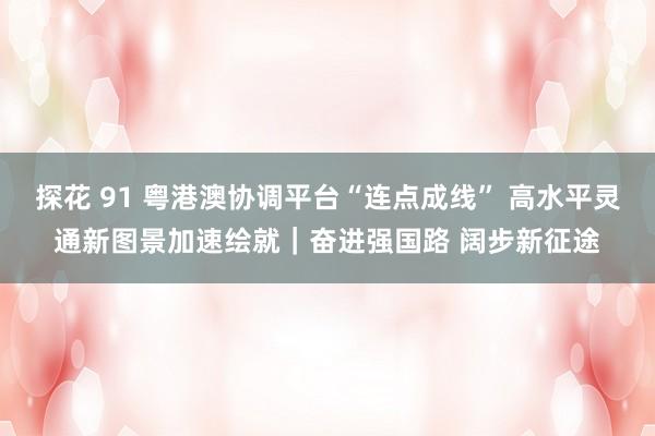 探花 91 粤港澳协调平台“连点成线” 高水平灵通新图景加速绘就｜奋进强国路 阔步新征途