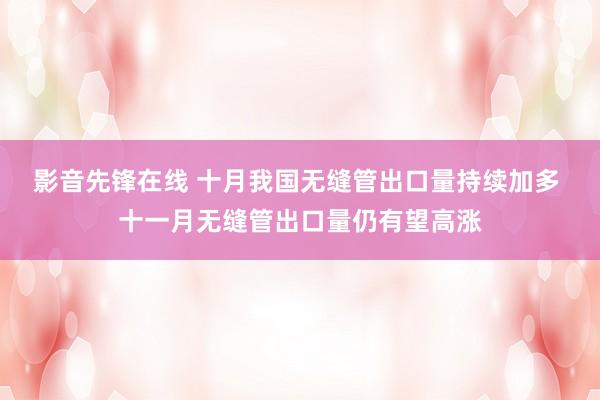 影音先锋在线 十月我国无缝管出口量持续加多 十一月无缝管出口量仍有望高涨