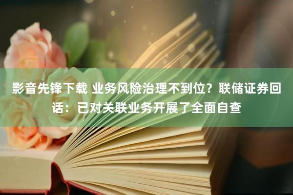 影音先锋下载 业务风险治理不到位？联储证券回话：已对关联业务开展了全面自查
