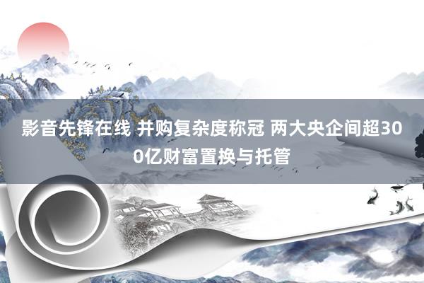 影音先锋在线 并购复杂度称冠 两大央企间超300亿财富置换与托管