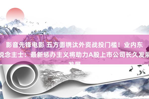 影音先锋电影 五方面镌汰外资战投门槛！业内东说念主士：最新惩办主义将助力A股上市公司长久发展