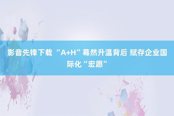 影音先锋下载 “A+H”蓦然升温背后 赋存企业国际化“宏愿”
