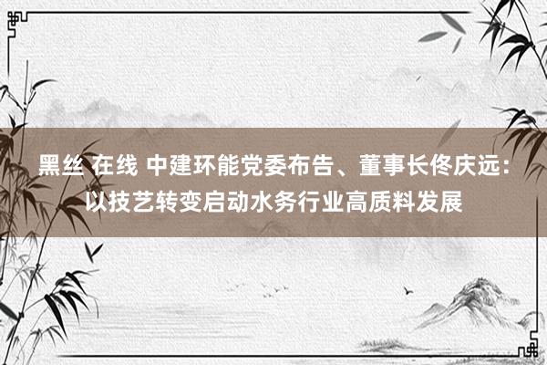黑丝 在线 中建环能党委布告、董事长佟庆远：以技艺转变启动水务行业高质料发展