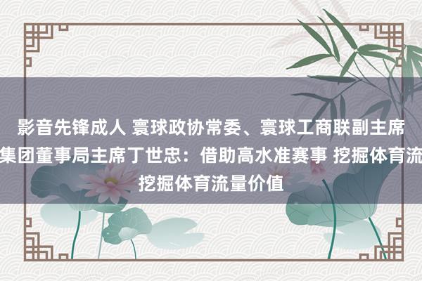 影音先锋成人 寰球政协常委、寰球工商联副主席，安踏集团董事局主席丁世忠：借助高水准赛事 挖掘体育流量价值