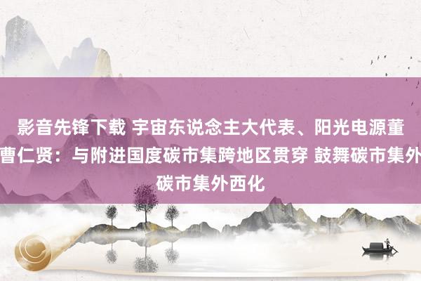 影音先锋下载 宇宙东说念主大代表、阳光电源董事长曹仁贤：与附进国度碳市集跨地区贯穿 鼓舞碳市集外西化
