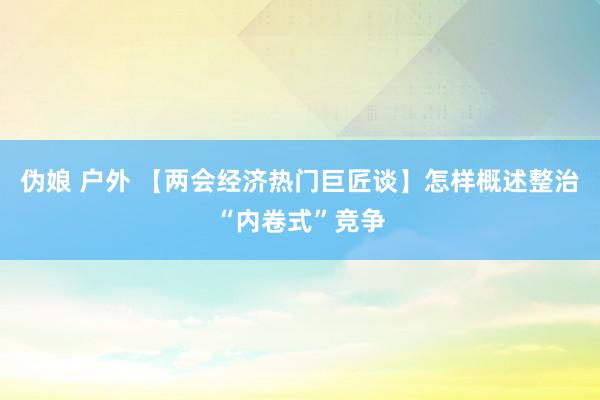 伪娘 户外 【两会经济热门巨匠谈】怎样概述整治“内卷式”竞争