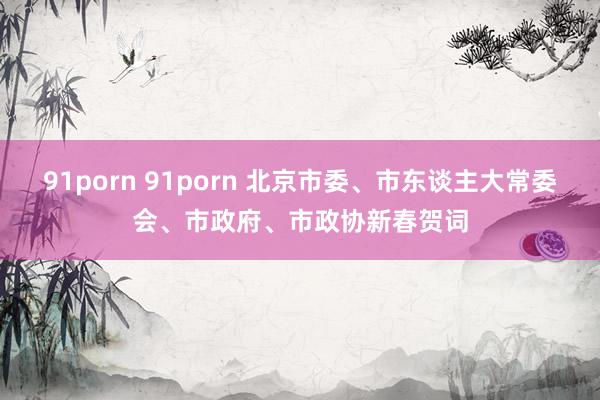 91porn 91porn 北京市委、市东谈主大常委会、市政府、市政协新春贺词