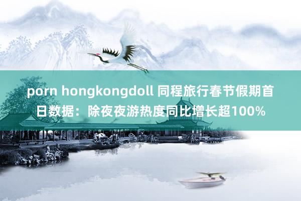 porn hongkongdoll 同程旅行春节假期首日数据：除夜夜游热度同比增长超100%