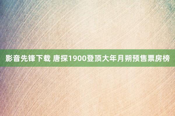 影音先锋下载 唐探1900登顶大年月朔预售票房榜
