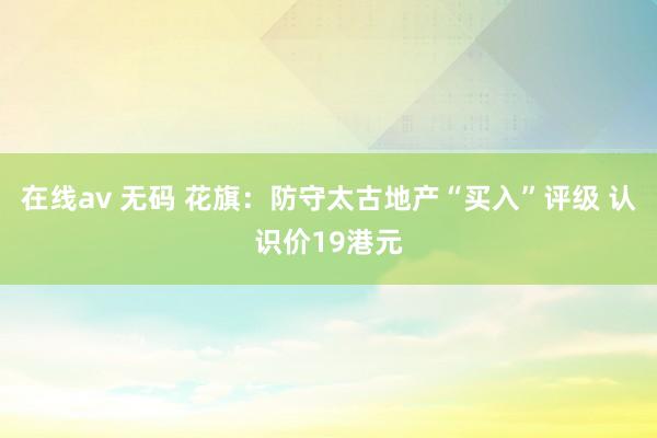 在线av 无码 花旗：防守太古地产“买入”评级 认识价19港元