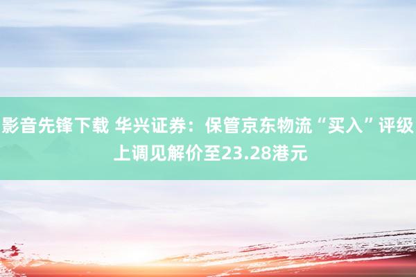 影音先锋下载 华兴证券：保管京东物流“买入”评级 上调见解价至23.28港元