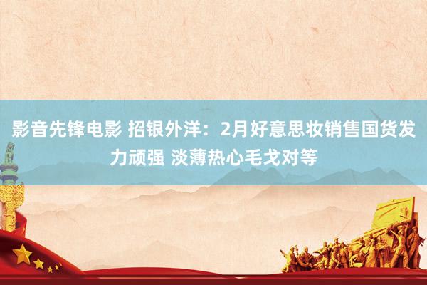 影音先锋电影 招银外洋：2月好意思妆销售国货发力顽强 淡薄热心毛戈对等