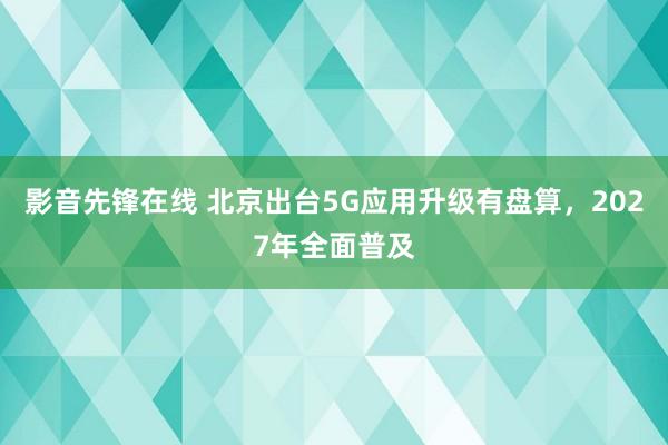 影音先锋在线 北京出台5G应用升级有盘算，2027年全面普及