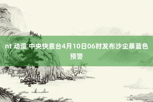 nt 动漫 中央快意台4月10日06时发布沙尘暴蓝色预警