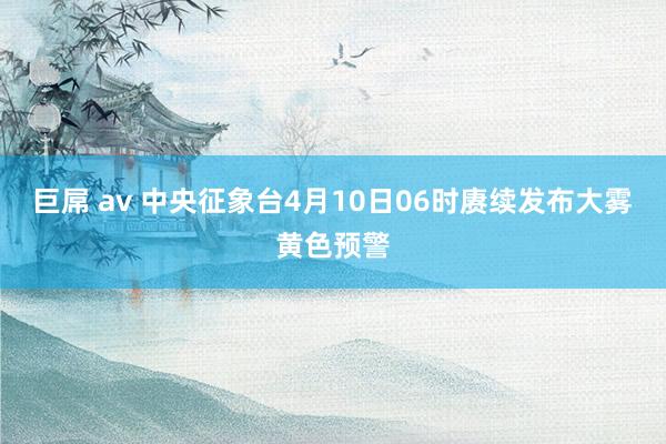 巨屌 av 中央征象台4月10日06时赓续发布大雾黄色预警