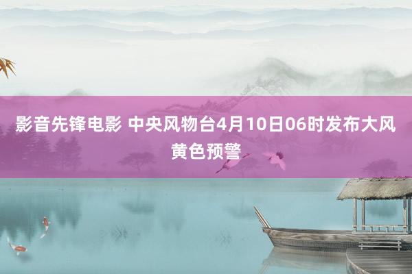 影音先锋电影 中央风物台4月10日06时发布大风黄色预警